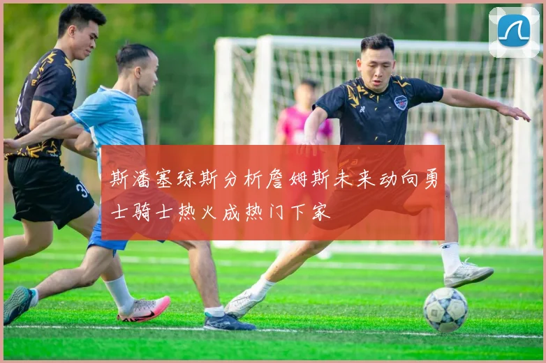斯潘塞琼斯分析詹姆斯未来动向勇士骑士热火成热门下家