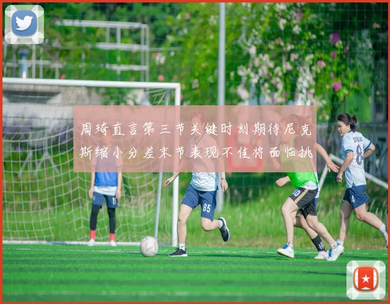 周琦直言第三节关键时刻期待尼克斯缩小分差末节表现不佳将面临挑战