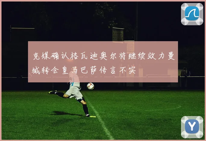 克媒确认格瓦迪奥尔将继续效力曼城转会皇马巴萨传言不实