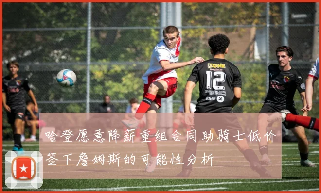 哈登愿意降薪重组合同助骑士低价签下詹姆斯的可能性分析