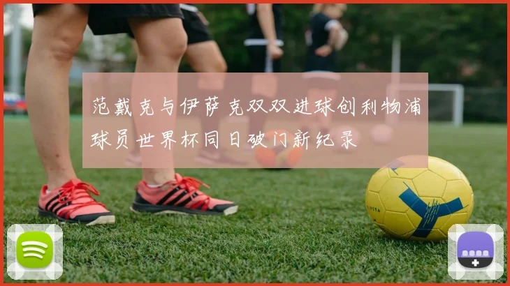 范戴克与伊萨克双双进球创利物浦球员世界杯同日破门新纪录