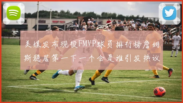 美媒发布现役FMVP球员排行榜詹姆斯稳居第一下一个会是谁引发热议