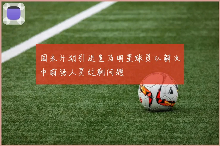 国米计划引进皇马明星球员以解决中前场人员过剩问题