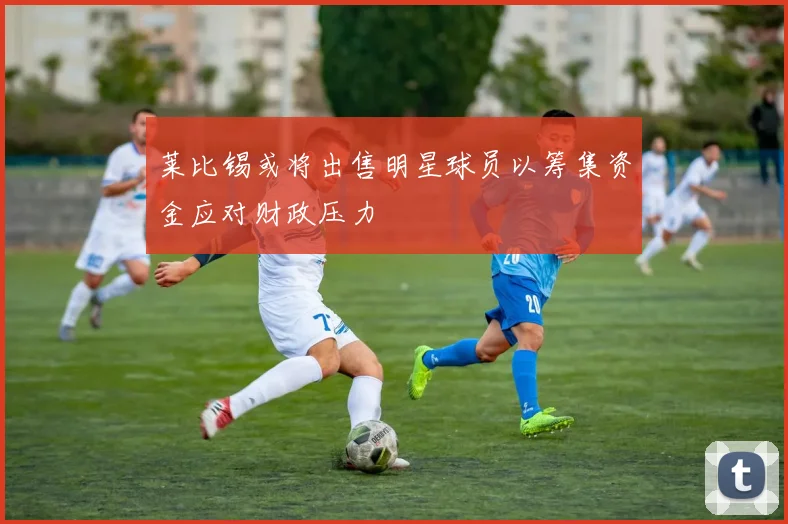 莱比锡或将出售明星球员以筹集资金应对财政压力