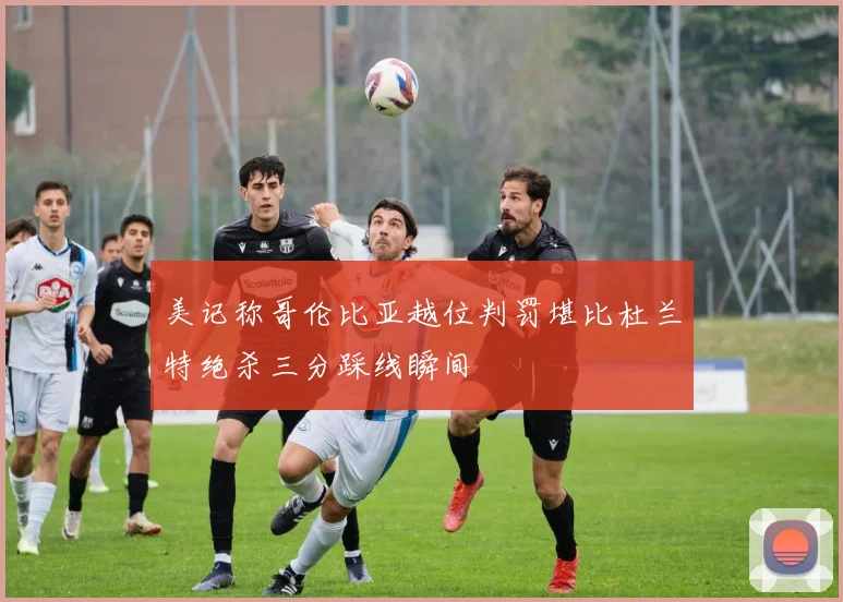 美记称哥伦比亚越位判罚堪比杜兰特绝杀三分踩线瞬间
