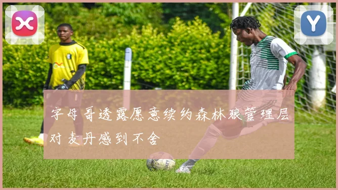 字母哥透露愿意续约森林狼管理层对麦丹感到不舍
