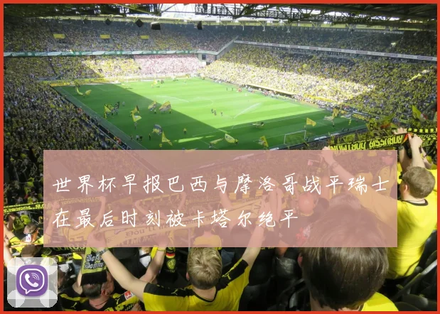 世界杯早报巴西与摩洛哥战平瑞士在最后时刻被卡塔尔绝平