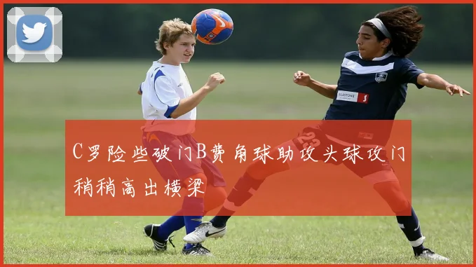 C罗险些破门B费角球助攻头球攻门稍稍高出横梁