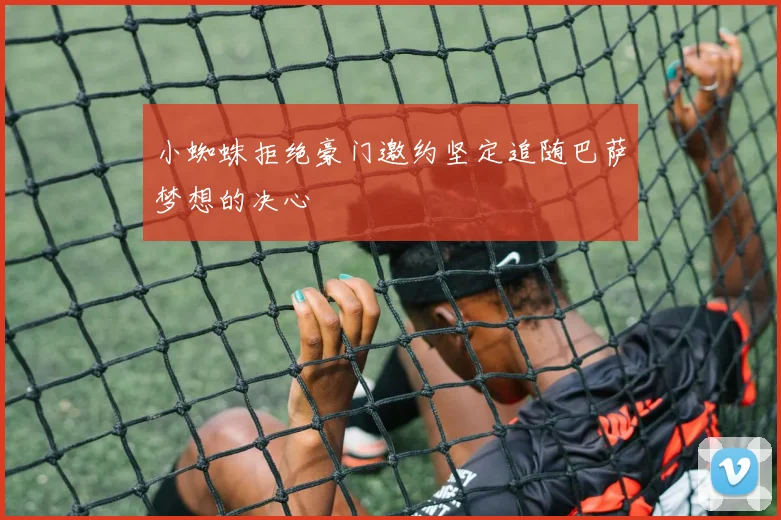 小蜘蛛拒绝豪门邀约坚定追随巴萨梦想的决心