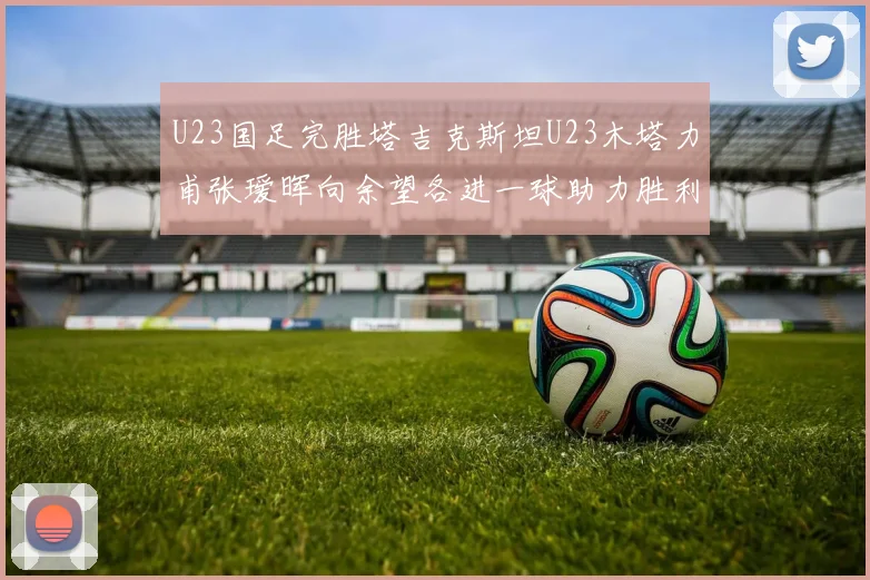 U23国足完胜塔吉克斯坦U23木塔力甫张瑷晖向余望各进一球助力胜利