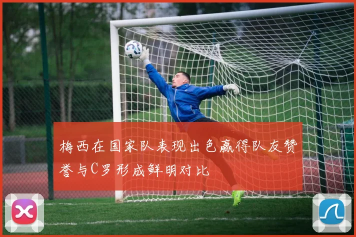梅西在国家队表现出色赢得队友赞誉与C罗形成鲜明对比
